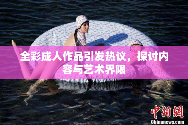 全彩成人作品引发热议，探讨内容与艺术界限