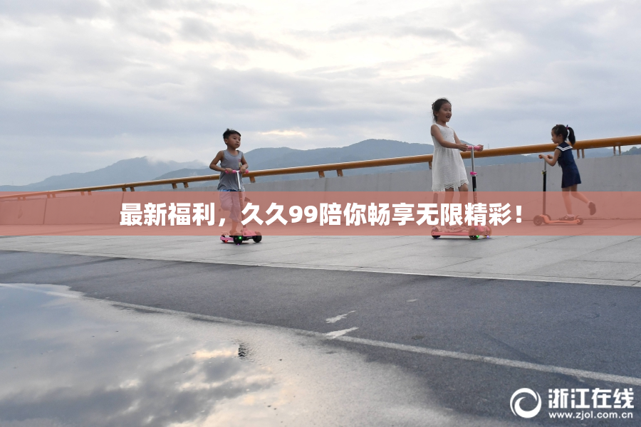 最新福利，久久99陪你畅享无限精彩！