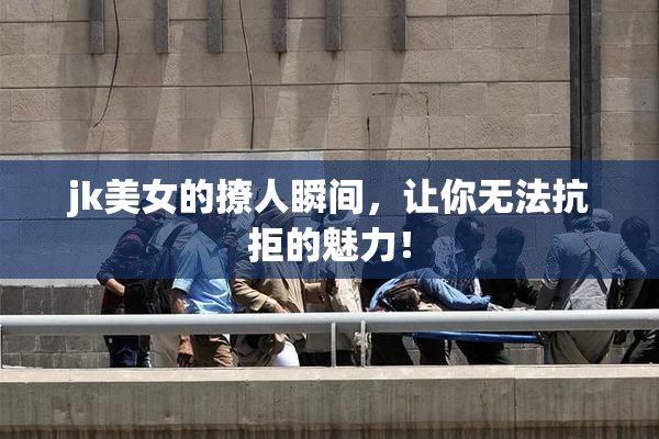 jk美女的撩人瞬间，让你无法抗拒的魅力！