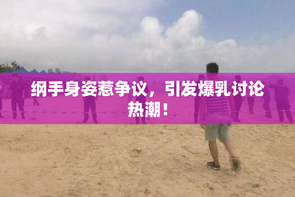 纲手身姿惹争议，引发爆乳讨论热潮！