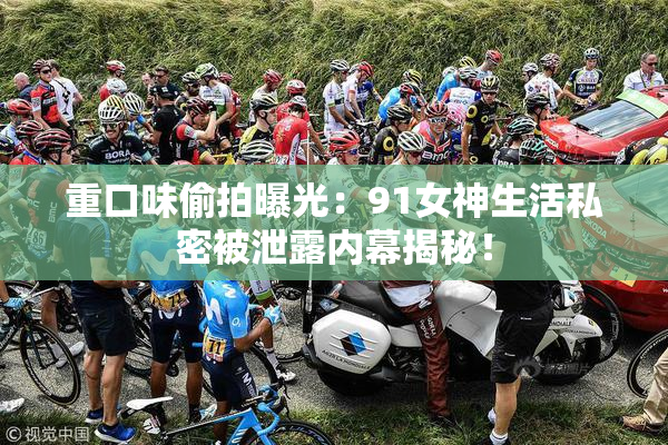 重口味偷拍曝光：91女神生活私密被泄露内幕揭秘！