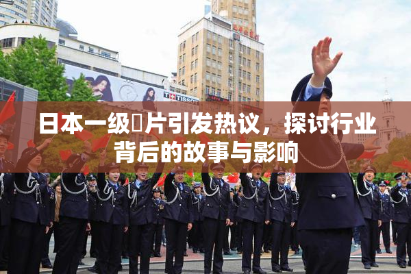 日本一级婬片引发热议，探讨行业背后的故事与影响