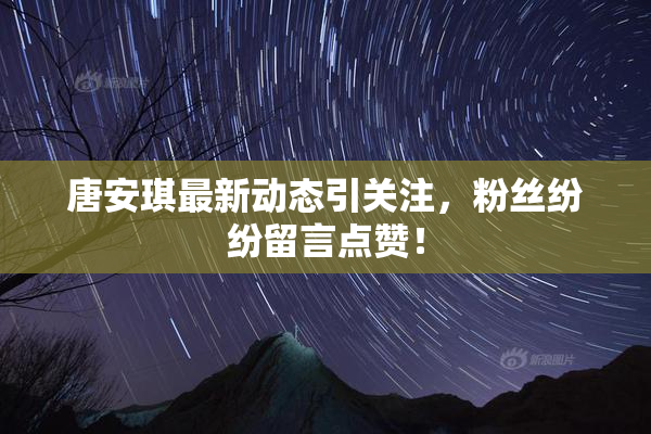 唐安琪最新动态引关注，粉丝纷纷留言点赞！