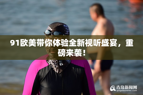 91欧美带你体验全新视听盛宴，重磅来袭！