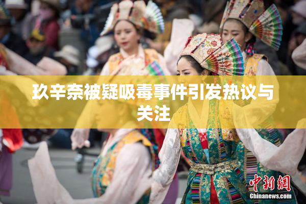 玖辛奈被疑吸毒事件引发热议与关注