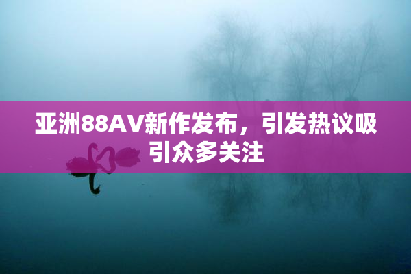 亚洲88AV新作发布，引发热议吸引众多关注