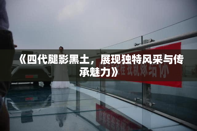 《四代腿影黑土，展现独特风采与传承魅力》