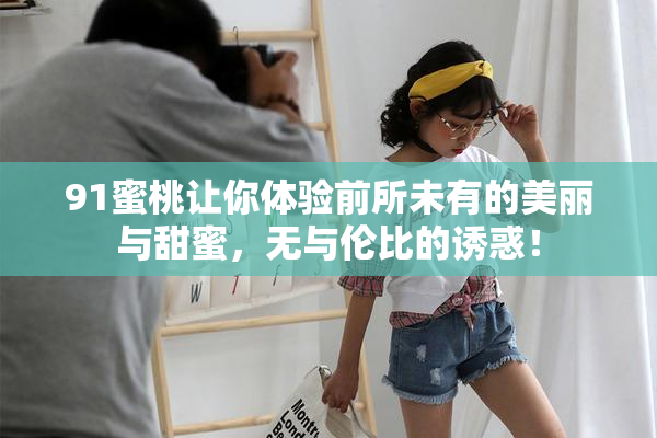 91蜜桃让你体验前所未有的美丽与甜蜜，无与伦比的诱惑！