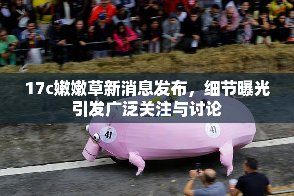 17c嫩嫩草新消息发布，细节曝光引发广泛关注与讨论