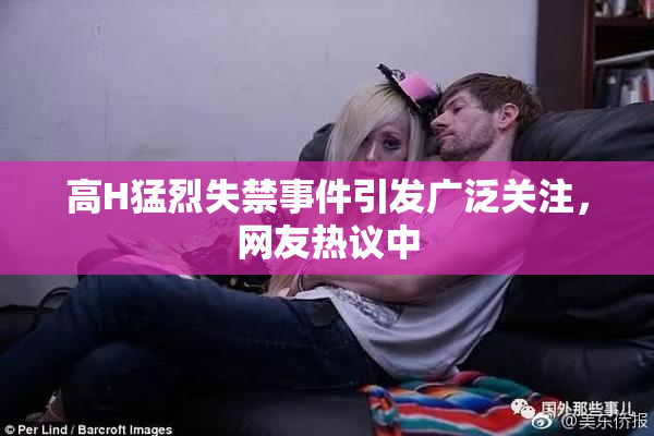 高H猛烈失禁事件引发广泛关注，网友热议中