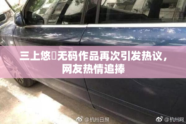 三上悠亜无码作品再次引发热议，网友热情追捧
