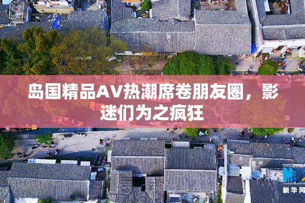 岛国精品AV热潮席卷朋友圈，影迷们为之疯狂
