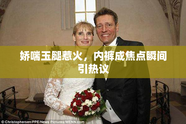 娇喘玉腿惹火，内裤成焦点瞬间引热议