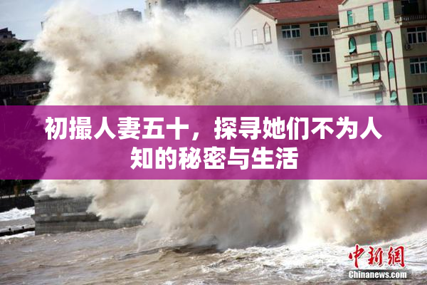 初撮人妻五十，探寻她们不为人知的秘密与生活