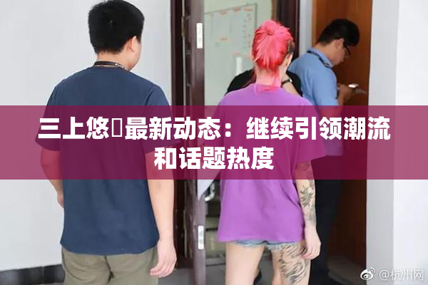 三上悠亜最新动态：继续引领潮流和话题热度
