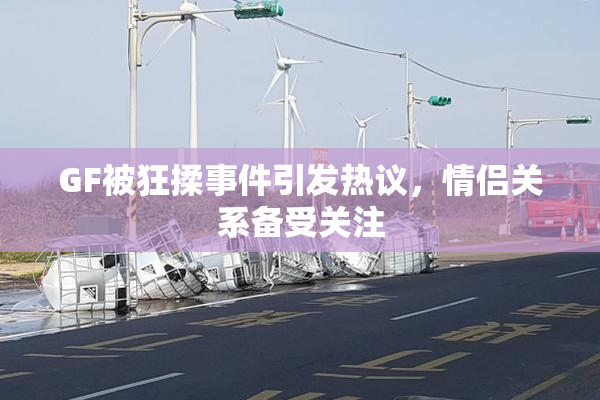 GF被狂揉事件引发热议，情侣关系备受关注