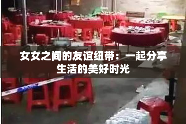 女女之间的友谊纽带：一起分享生活的美好时光
