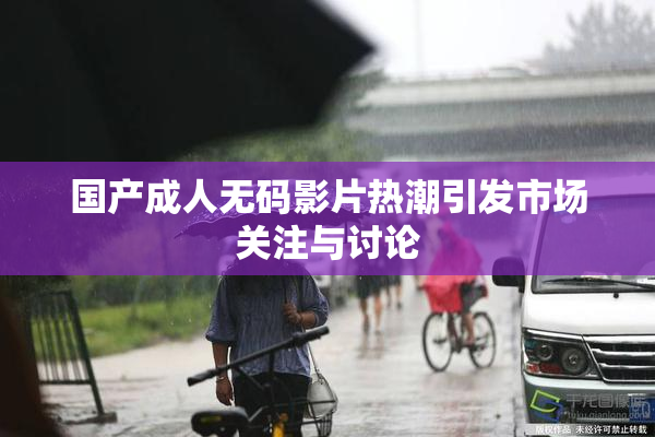 国产成人无码影片热潮引发市场关注与讨论