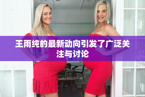 王雨纯的最新动向引发了广泛关注与讨论