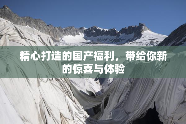 精心打造的国产福利，带给你新的惊喜与体验