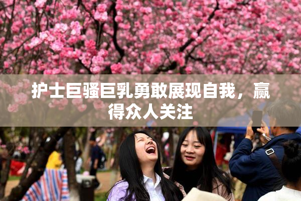 护士巨骚巨乳勇敢展现自我，赢得众人关注