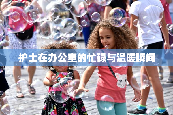 护士在办公室的忙碌与温暖瞬间
