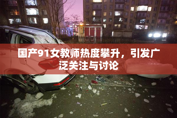 国产91女教师热度攀升，引发广泛关注与讨论