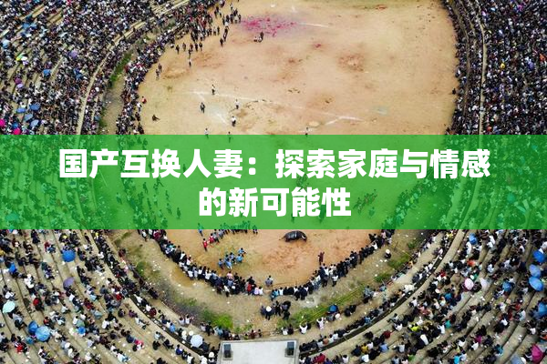 国产互换人妻：探索家庭与情感的新可能性
