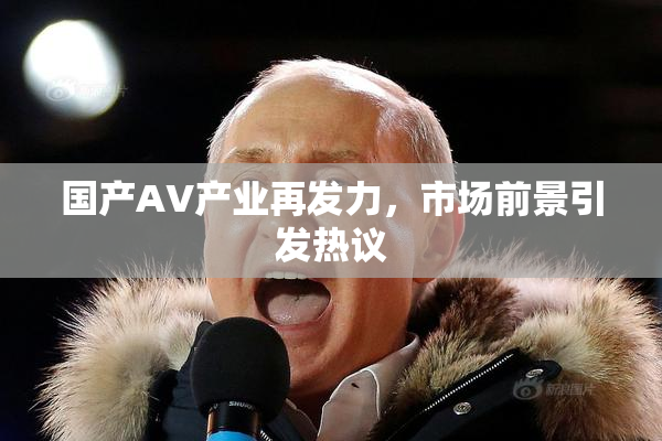 国产AV产业再发力，市场前景引发热议