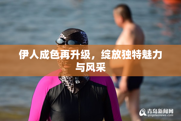 伊人成色再升级，绽放独特魅力与风采