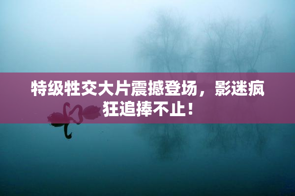 特级牲交大片震撼登场，影迷疯狂追捧不止！