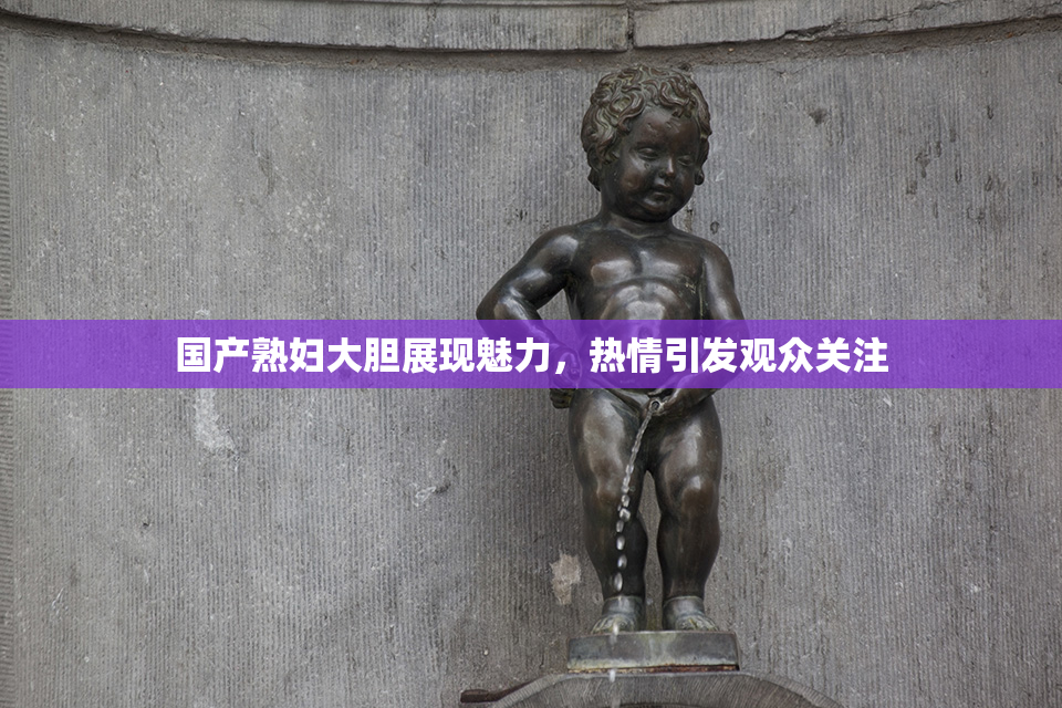 国产熟妇大胆展现魅力，热情引发观众关注