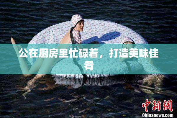 公在厨房里忙碌着，打造美味佳肴