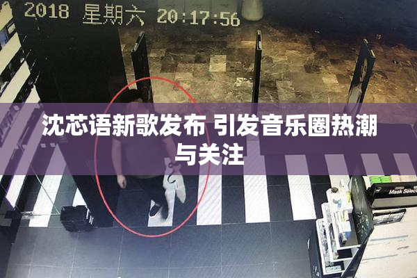 沈芯语新歌发布 引发音乐圈热潮与关注