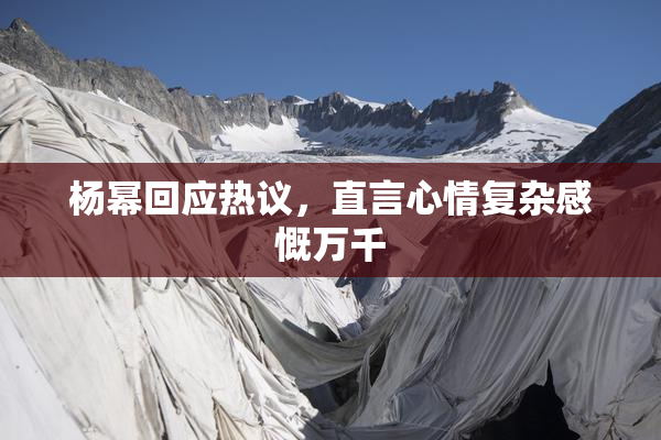杨幂回应热议，直言心情复杂感慨万千