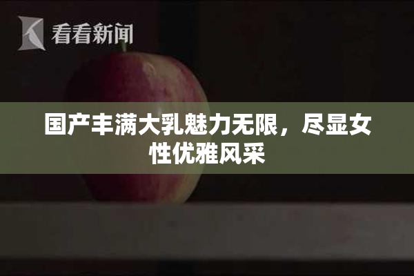 国产丰满大乳魅力无限，尽显女性优雅风采