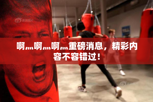 啊灬啊灬啊灬重磅消息，精彩内容不容错过！