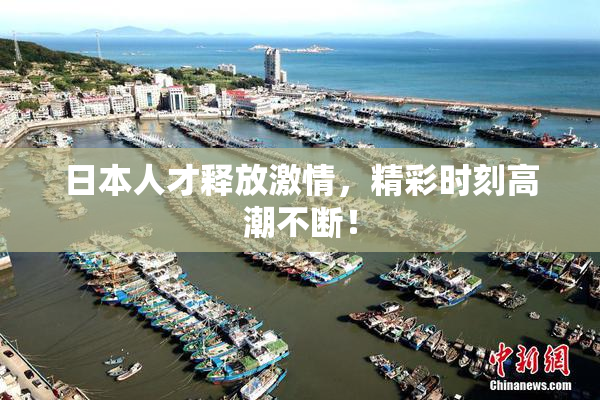 日本人才释放激情，精彩时刻高潮不断！