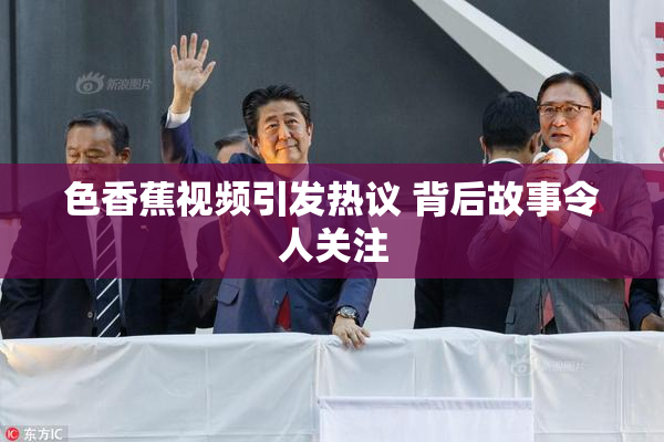 色香蕉视频引发热议 背后故事令人关注