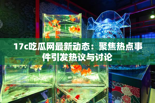 17c吃瓜网最新动态：聚焦热点事件引发热议与讨论