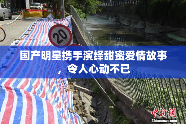 国产明星携手演绎甜蜜爱情故事，令人心动不已
