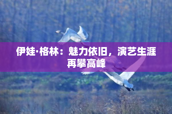 伊娃·格林：魅力依旧，演艺生涯再攀高峰