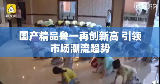 国产精品鲁一再创新高 引领市场潮流趋势