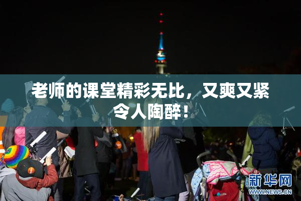 老师的课堂精彩无比，又爽又紧令人陶醉！