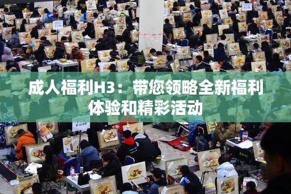 成人福利H3：带您领略全新福利体验和精彩活动
