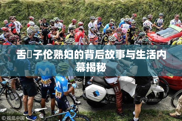 舌乚子伦熟妇的背后故事与生活内幕揭秘