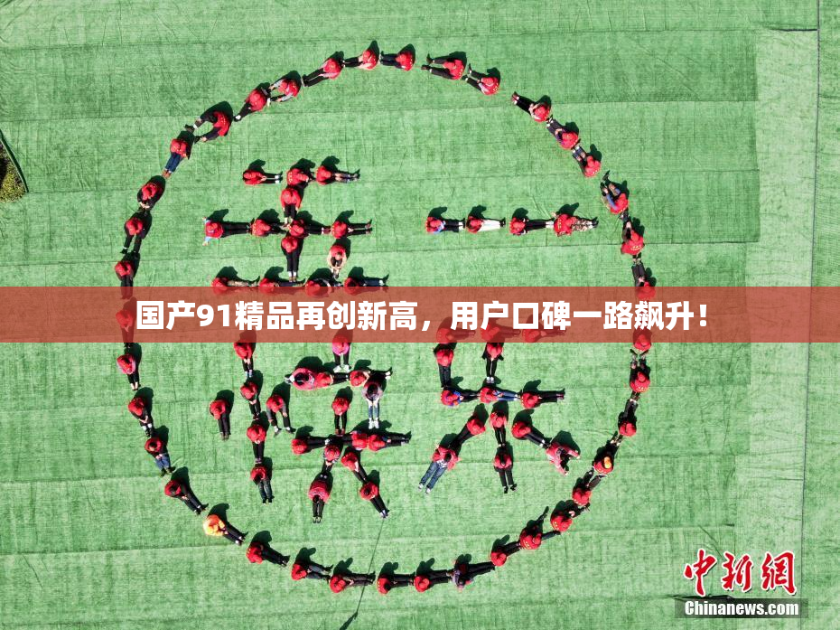 国产91精品再创新高，用户口碑一路飙升！