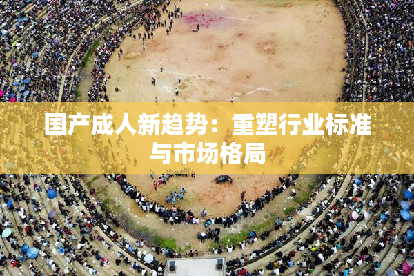 国产成人新趋势：重塑行业标准与市场格局