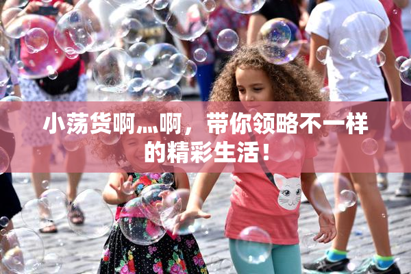 小荡货啊灬啊，带你领略不一样的精彩生活！