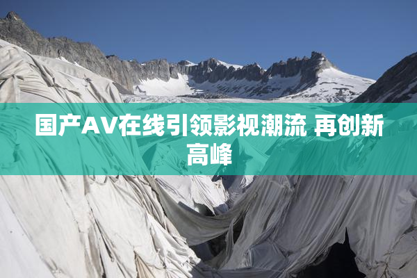 国产AV在线引领影视潮流 再创新高峰